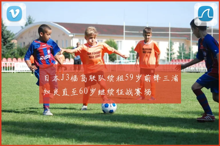 日本J3福岛联队续租59岁前锋三浦知良直至60岁继续征战赛场