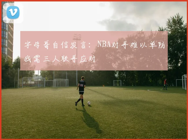 字母哥自信发言：NBA对手难以单防我需三人联手应对