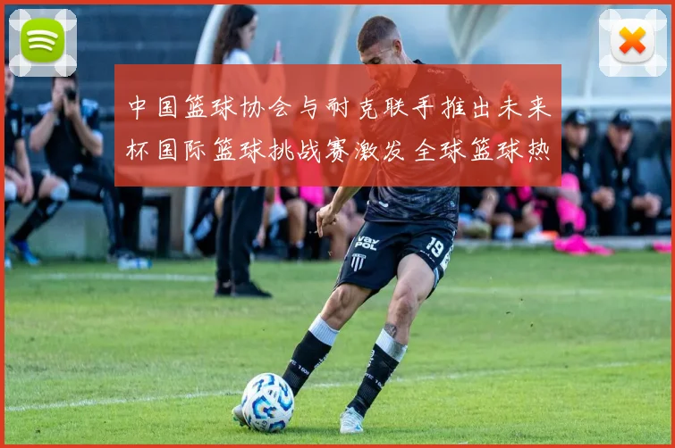 中国篮球协会与耐克联手推出未来杯国际篮球挑战赛激发全球篮球热情