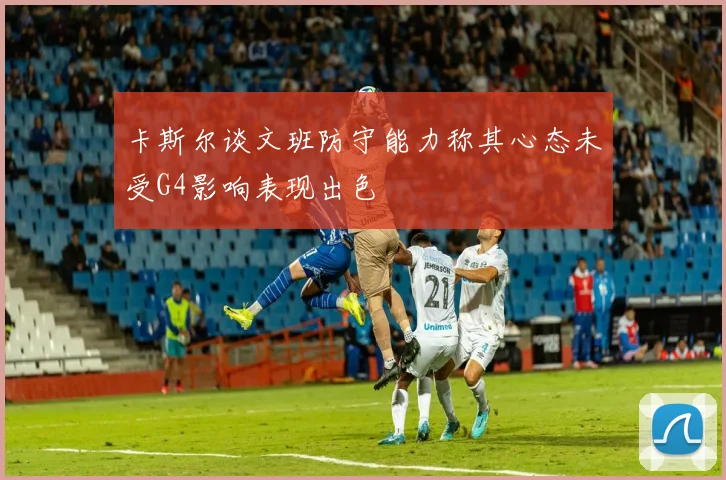 卡斯尔谈文班防守能力称其心态未受G4影响表现出色