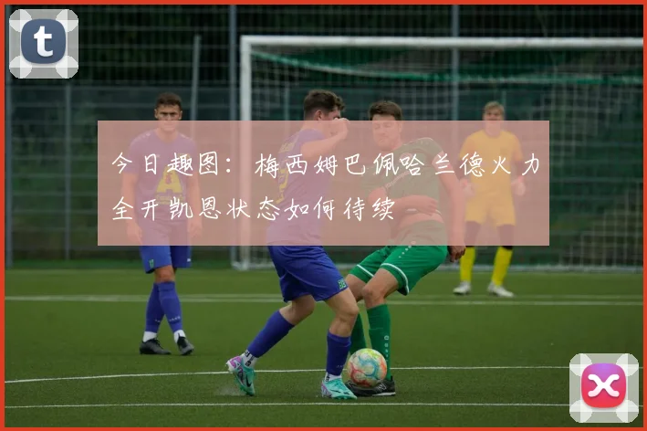 今日趣图：梅西姆巴佩哈兰德火力全开凯恩状态如何待续