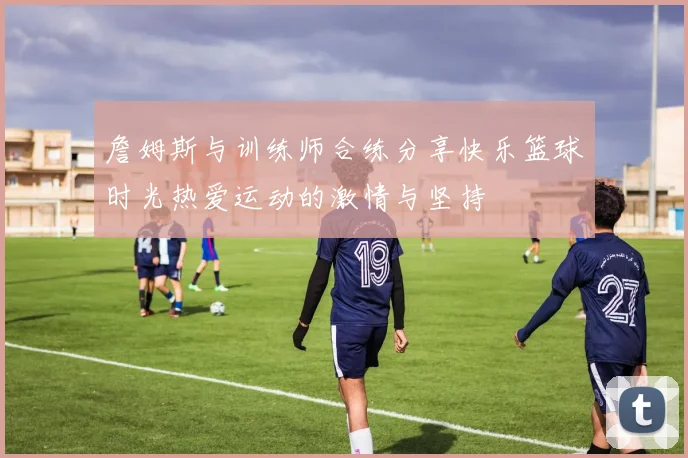 詹姆斯与训练师合练分享快乐篮球时光热爱运动的激情与坚持