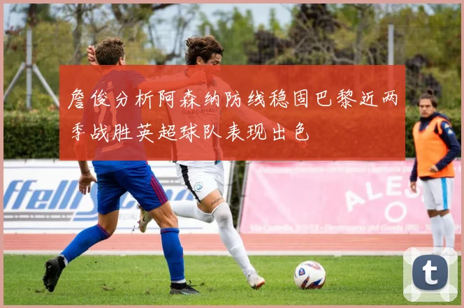 詹俊分析阿森纳防线稳固巴黎近两季战胜英超球队表现出色