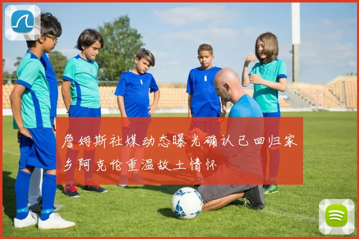 詹姆斯社媒动态曝光确认已回归家乡阿克伦重温故土情怀