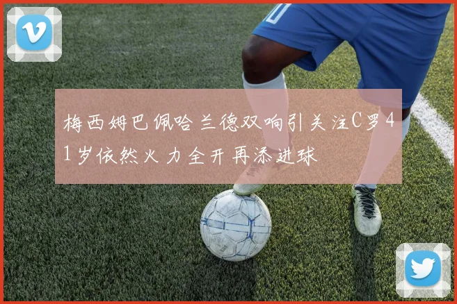 梅西姆巴佩哈兰德双响引关注C罗41岁依然火力全开再添进球