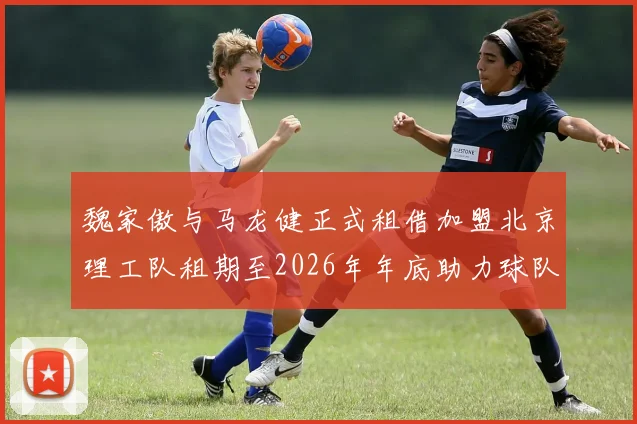 魏家傲与马龙健正式租借加盟北京理工队租期至2026年年底助力球队发展