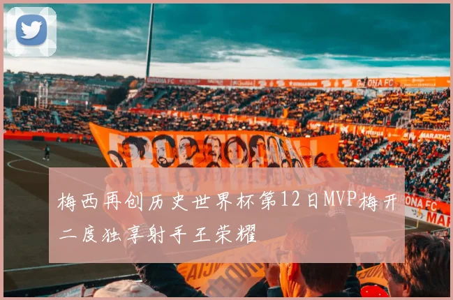 梅西再创历史世界杯第12日MVP梅开二度独享射手王荣耀