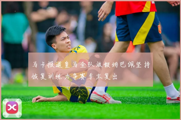 马卡报道皇马全队放假姆巴佩坚持恢复训练力争赛季末复出