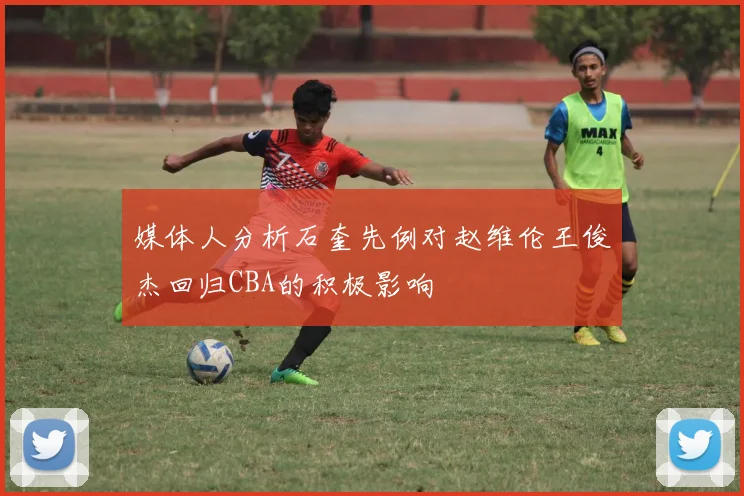 媒体人分析石奎先例对赵维伦王俊杰回归CBA的积极影响