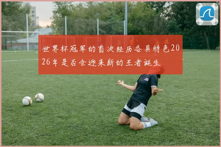 世界杯冠军的首次经历各具特色2026年是否会迎来新的王者诞生
