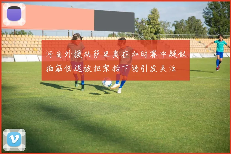 河南外援纳萨里奥在加时赛中疑似抽筋伤退被担架抬下场引发关注