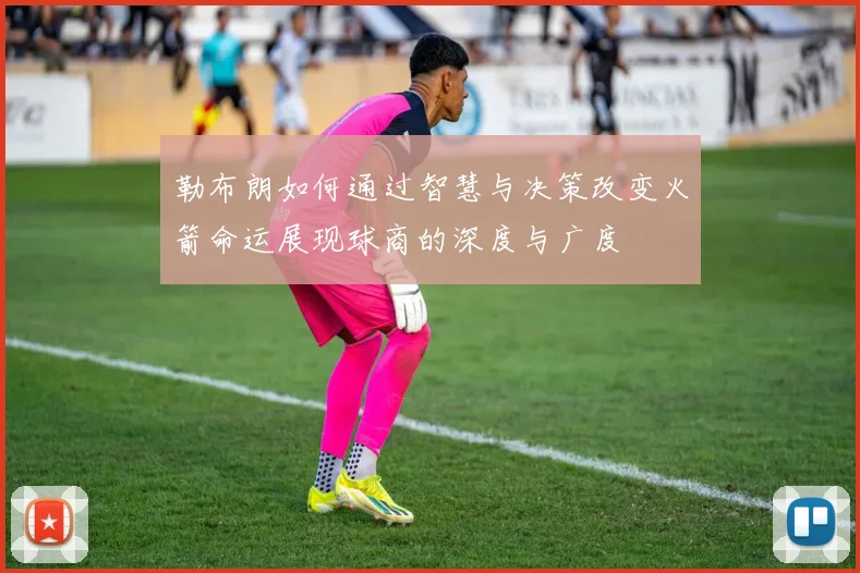 勒布朗如何通过智慧与决策改变火箭命运展现球商的深度与广度