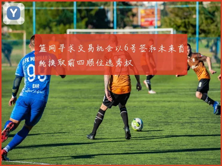 篮网寻求交易机会以6号签和未来首轮换取前四顺位选秀权
