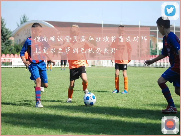 德尚确认登贝莱和杜埃将首发对阵北爱尔兰萨利巴状态良好