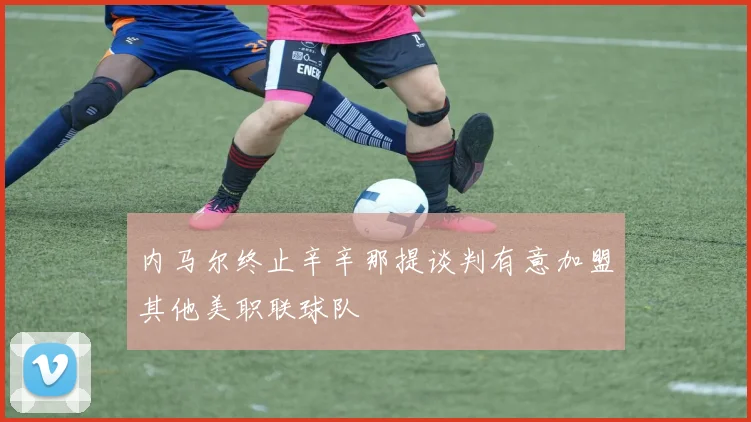 内马尔终止辛辛那提谈判有意加盟其他美职联球队