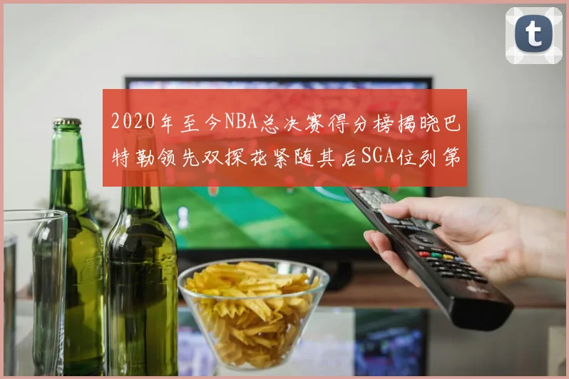 2020年至今NBA总决赛得分榜揭晓巴特勒领先双探花紧随其后SGA位列第四
