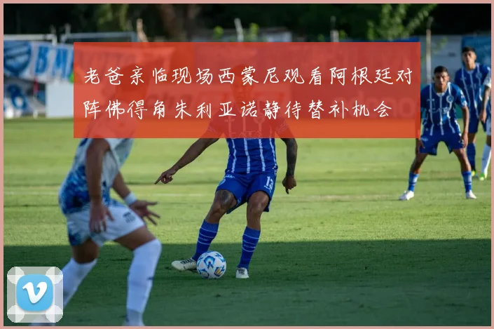 老爸亲临现场西蒙尼观看阿根廷对阵佛得角朱利亚诺静待替补机会