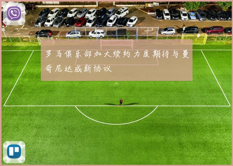 罗马俱乐部加大续约力度期待与曼奇尼达成新协议