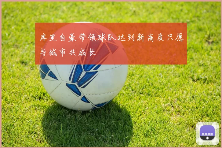 库里自豪带领球队达到新高度只愿与城市共成长
